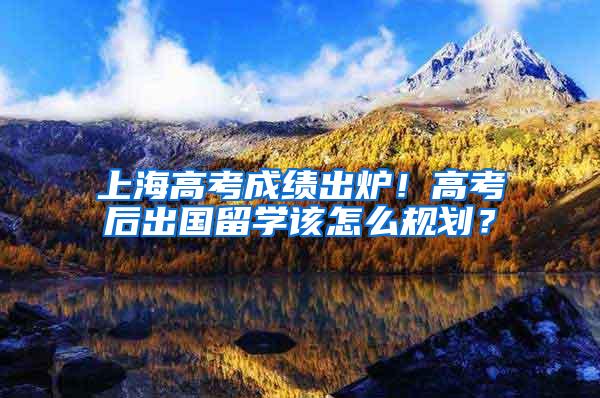 上海高考成绩出炉！高考后出国留学该怎么规划？