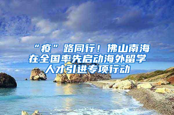 “疫”路同行！佛山南海在全国率先启动海外留学人才引进专项行动
