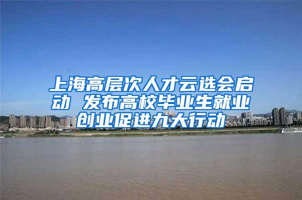 上海高层次人才云选会启动 发布高校毕业生就业创业促进九大行动