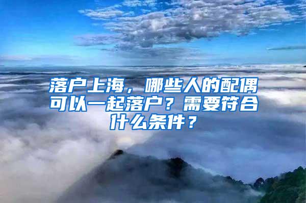 落户上海，哪些人的配偶可以一起落户？需要符合什么条件？