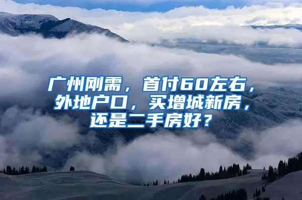 广州刚需，首付60左右，外地户口，买增城新房，还是二手房好？