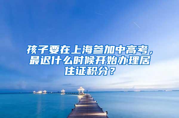 孩子要在上海参加中高考，最迟什么时候开始办理居住证积分？