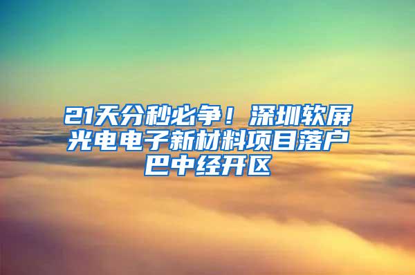 21天分秒必争！深圳软屏光电电子新材料项目落户巴中经开区