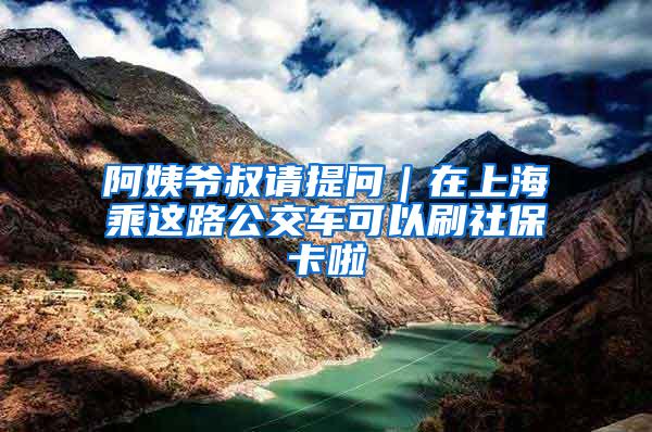 阿姨爷叔请提问|在上海乘这路公交车可以刷社保卡啦