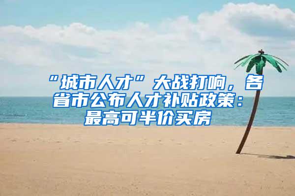 “城市人才”大战打响，各省市公布人才补贴政策：最高可半价买房