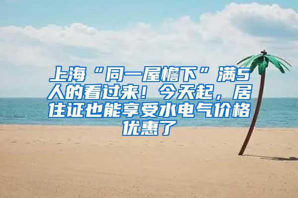 上海“同一屋檐下”满5人的看过来！今天起，居住证也能享受水电气价格优惠了
