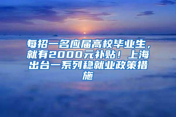 每招一名应届高校毕业生，就有2000元补贴！上海出台一系列稳就业政策措施