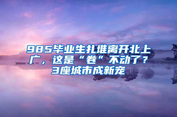 985毕业生扎堆离开北上广，这是“卷”不动了？3座城市成新宠