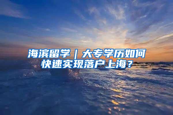 海滨留学｜大专学历如何快速实现落户上海？