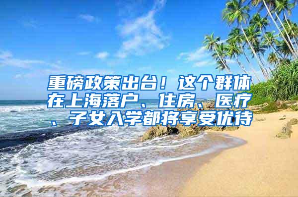 重磅政策出台！这个群体在上海落户、住房、医疗、子女入学都将享受优待