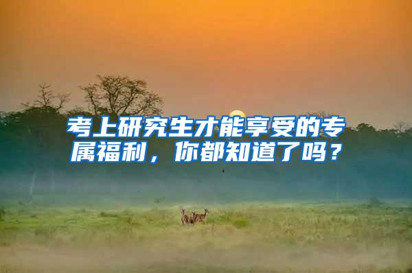 考上研究生才能享受的专属福利，你都知道了吗？