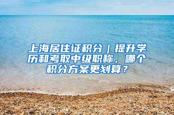 上海居住证积分｜提升学历和考取中级职称，哪个积分方案更划算？