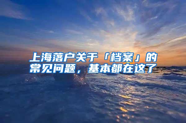 上海落户关于「档案」的常见问题，基本都在这了