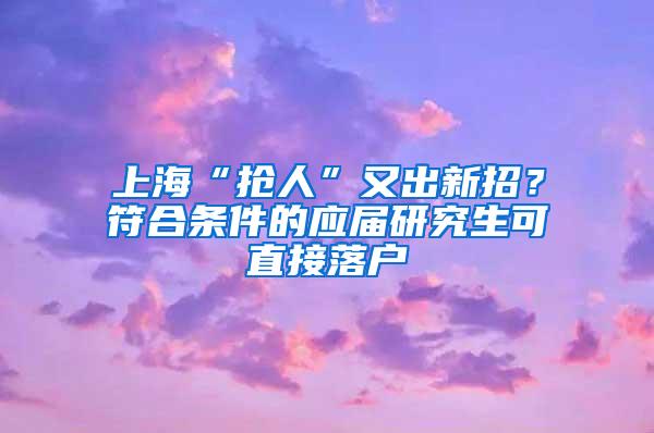 上海“抢人”又出新招？符合条件的应届研究生可直接落户