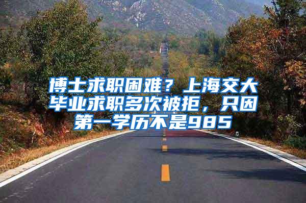博士求职困难？上海交大毕业求职多次被拒，只因第一学历不是985