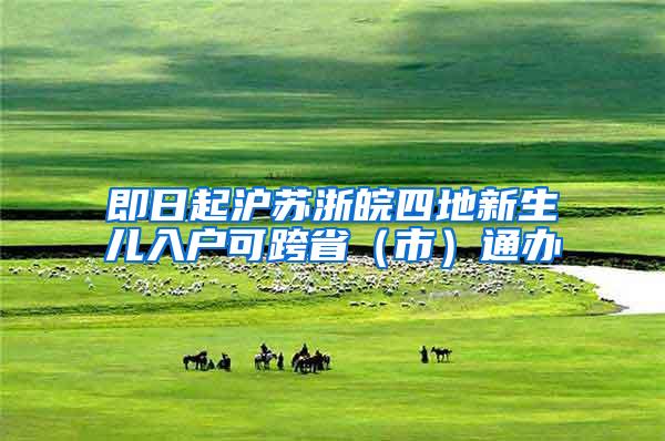 即日起沪苏浙皖四地新生儿入户可跨省（市）通办
