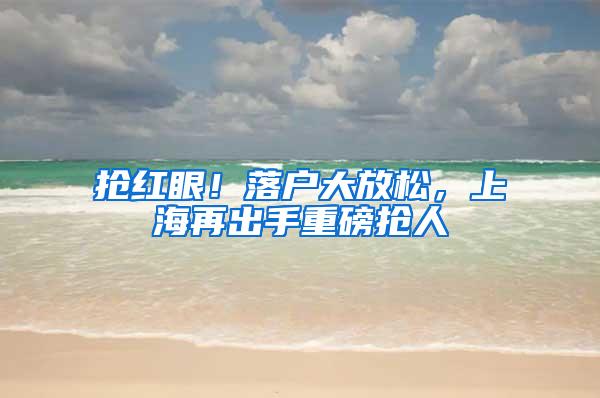 抢红眼！落户大放松，上海再出手重磅抢人