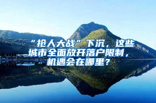 “抢人大战”下沉，这些城市全面放开落户限制，机遇会在哪里？