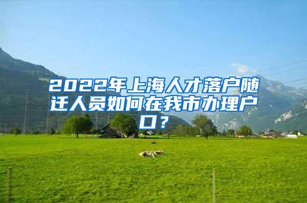 2022年上海人才落户随迁人员如何在我市办理户口？