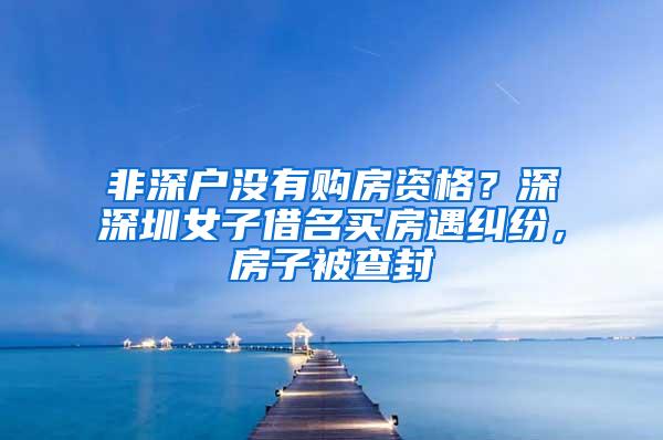 非深户没有购房资格？深深圳女子借名买房遇纠纷，房子被查封