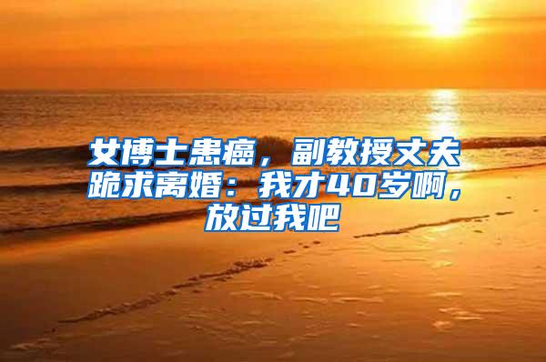 女博士患癌，副教授丈夫跪求离婚：我才40岁啊，放过我吧