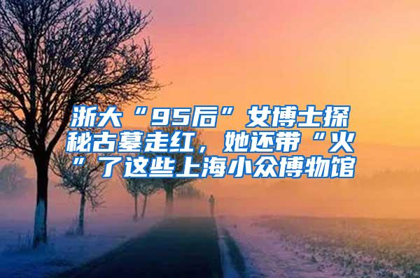 浙大“95后”女博士探秘古墓走红，她还带“火”了这些上海小众博物馆