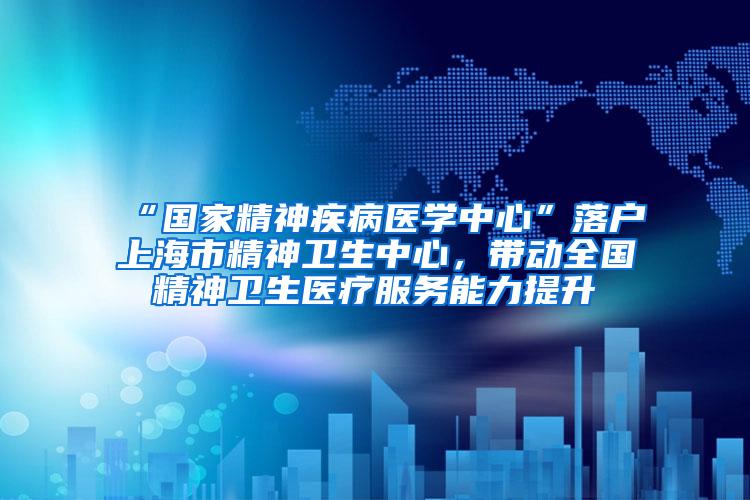 “国家精神疾病医学中心”落户上海市精神卫生中心，带动全国精神卫生医疗服务能力提升