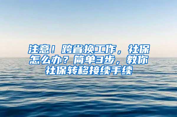 注意!跨省换工作,社保怎么办?简单3步,教你社保转移接续手续