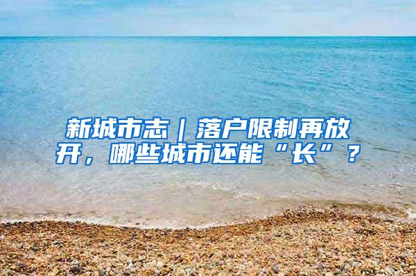 新城市志｜落户限制再放开，哪些城市还能“长”？