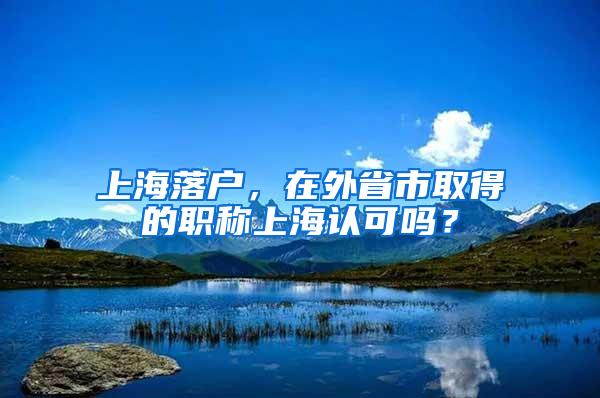 上海落户，在外省市取得的职称上海认可吗？