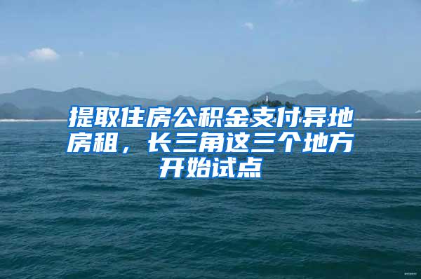 提取住房公积金支付异地房租,长三角这三个地方开始试点
