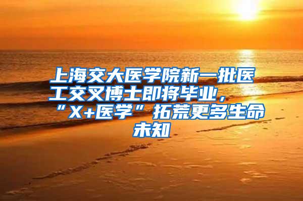 上海交大医学院新一批医工交叉博士即将毕业，“X+医学”拓荒更多生命未知