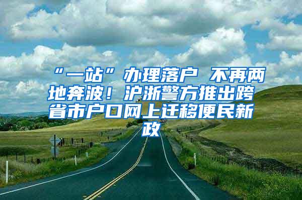 “一站”办理落户 不再两地奔波！沪浙警方推出跨省市户口网上迁移便民新政
