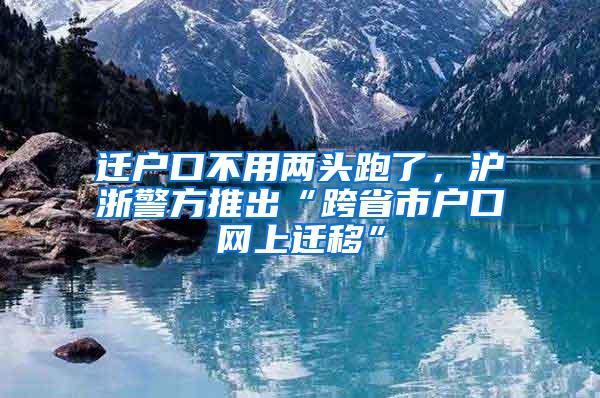 迁户口不用两头跑了，沪浙警方推出“跨省市户口网上迁移”