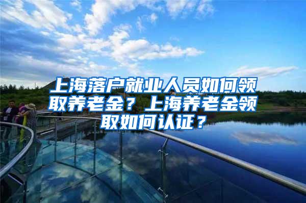 上海落户就业人员如何领取养老金?上海养老金领取如何认证?
