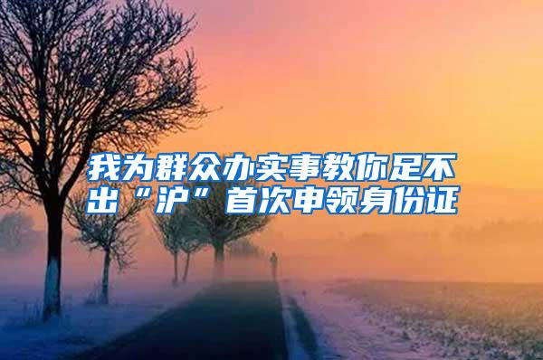 我为群众办实事教你足不出“沪”首次申领身份证