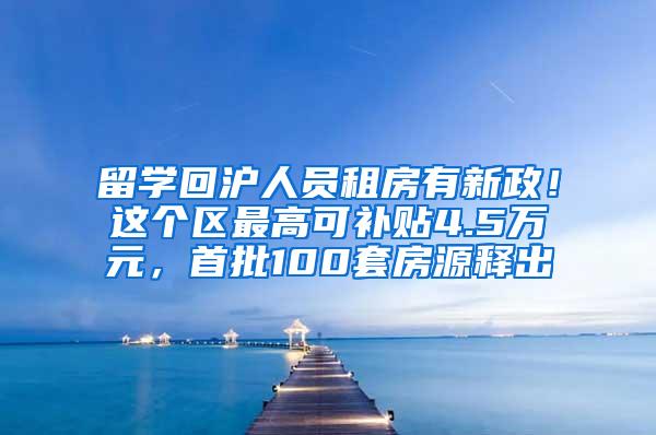 留学回沪人员租房有新政！这个区最高可补贴4.5万元，首批100套房源释出