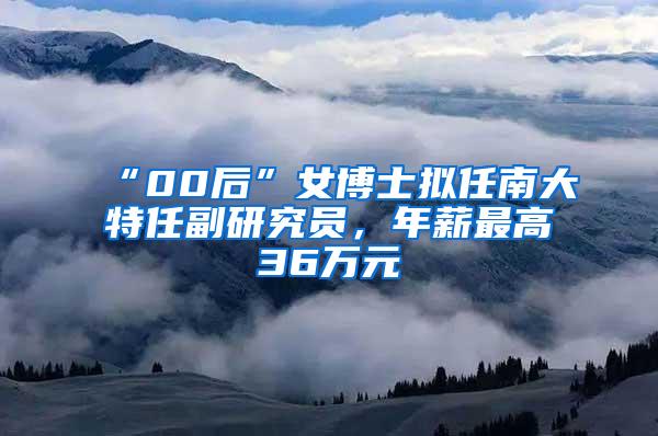 “00后”女博士拟任南大特任副研究员，年薪最高36万元