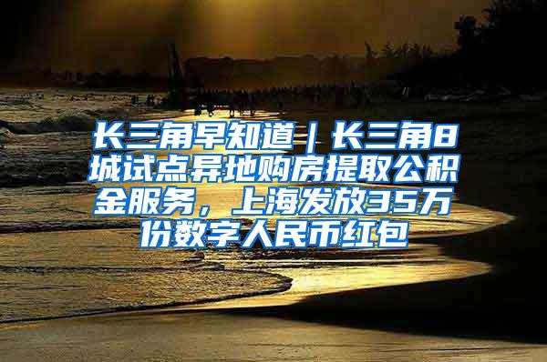 长三角早知道｜长三角8城试点异地购房提取公积金服务，上海发放35万份数字人民币红包