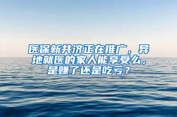 医保新共济正在推广，异地就医的家人能享受么，是赚了还是吃亏？