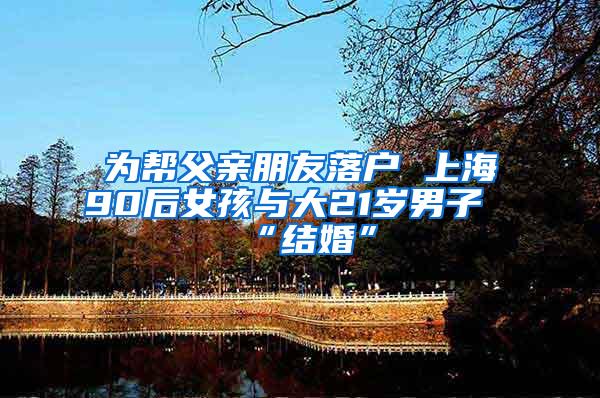 为帮父亲朋友落户 上海90后女孩与大21岁男子“结婚”