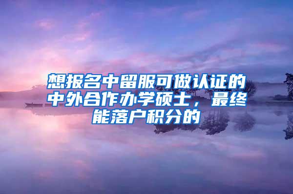 想报名中留服可做认证的中外合作办学硕士,最终能落户积分的