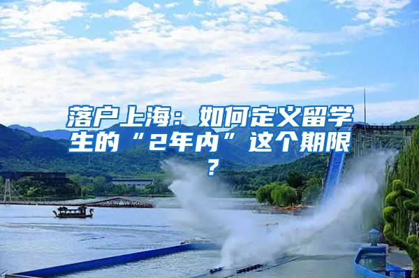 落户上海：如何定义留学生的“2年内”这个期限？