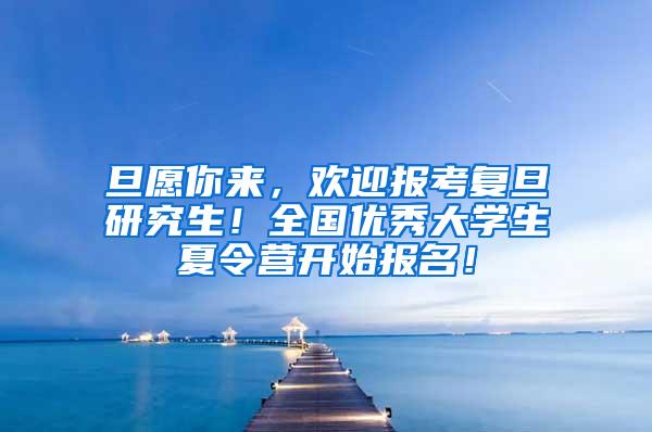 旦愿你来，欢迎报考复旦研究生！全国优秀大学生夏令营开始报名！