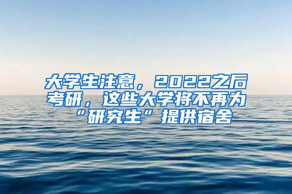 大学生注意，2022之后考研，这些大学将不再为“研究生”提供宿舍