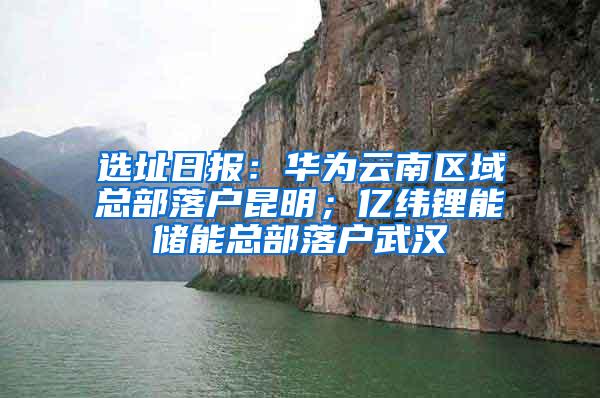 选址日报：华为云南区域总部落户昆明；亿纬锂能储能总部落户武汉
