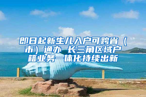 即日起新生儿入户可跨省（市）通办 长三角区域户籍业务一体化持续出新