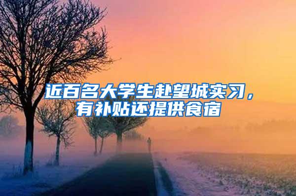 近百名大学生赴望城实习，有补贴还提供食宿