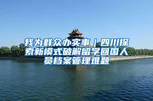 我为群众办实事｜四川探索新模式破解留学回国人员档案管理难题