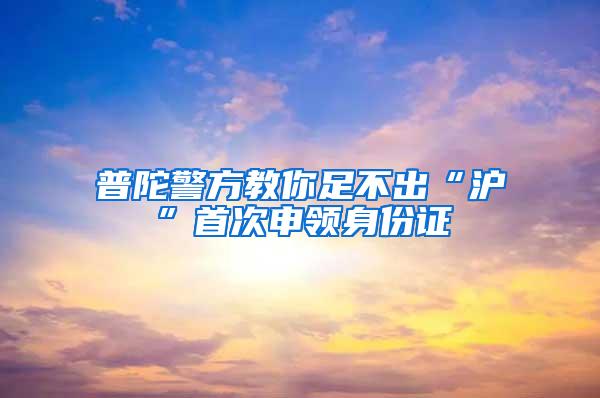 普陀警方教你足不出“沪”首次申领身份证